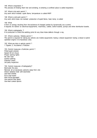 146. What is respiration ?
The process of inhaling fresh hair and exhaling, to entering a confined place is called respiration.
147. What is hot work permit ?
Any work which involves spark flame, temperature is called HWP
148. What is cold work permit ?
Any work which does not involved production of spark flame, heat, temp. is called
149. What
A form on energy resulting from the existence of charged parites by dynamically as a current.
It requires for worker on electrical equipments, machinery, cables, switch boards, pumps and other distribution boards.
150. What is radiography ?
It is conducted to check the welding joints for any blow holes defects through x-ray.
151. What is vehicles / Mobile permit ?
The permit is required for taking any vehicle are mobile equipments having a diesel equipment having a diesel or petrol
operated engine in to hazardous area.
152. What are risks in vehicle permit ?
1. Sparks, 2. Accidents 3. Pollution
153. Control measures of vehicles permit ?
Fitted spark arrester
Speed 30 km./hours
Proper warring lights
No over load
Correct parking
Pollution check
3rd party inspection
154. Control measures of radiography?
Barricade the area
Remove all un-necessary persons away from site
Check radiation level with dosimeter
Use lead shields
Put a sign board
Risk tissue damaged
Use special filter glass
Use lead coated aprons
 