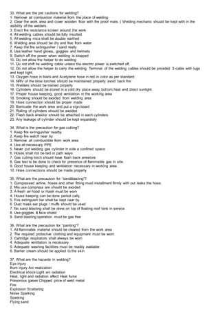 33. What are the pre cautions for welding?
1. Remove all combustion material from the place of welding
2. Clear the work area and cover wooden floor with fire proof mats. ( Welding mechanic should be kept with in the
visibility of the welders.
3. Erect fire resistance screen around the work
4. All welding cables should be fully insulted
5. All welding mics shall be double earthed
6. Welding area should be dry and free from water
7. Keep the fire extinguisher / sand really
8. Use leather hand gloves, goggles and helmets
9. Switch off the power when welding is stopped
10. Do not allow the helper to do welding
11. Do not shift he welding cable unless the electric power is switched off.
12. Do not allow the helper to carry the welding. Terminal of the welding cables should be provided 3-cable with lugs
and kept tight.
13. Oxygen hose in black and Acetylene hose in red in color as per standard
14. NRV of the blow torches should be maintained properly avoid back fire
15. Welders should be trained properly
16. Cylinders should be stored in a cold dry place away bottom heat and direct sunlight.
17. Proper house keeping, good ventilation in the working area
18. Smoking should be avoided from welding area
19. Hose connection should be proper made
20. Barricade the work area and put a sign board
21. Rolling of cylinders should be avoided
22. Flash back arrestor should be attached in each cylinders
23. Any leakage of cylinder should be kept separately
34. What is the precaution for gas cutting?
1. Keep fire extinguisher nearby
2. Keep fire watch near by
3. Remove all combustible from work area
4. Use all necessary PPE
5. Never put welding gas cylinder in side a confined space
6. Hoses shall not be laid in path ways
7. Gas cutting torch should have flash back arrestors
8. Gas test to be done to check for presence of flammable gas in site.
9. Good house keeping and ventilation necessary in working area.
10. Hose connections should be made properly
35. What are the precaution for “sandblasting”?
1. Compressed airline, hoses and other fitting must installment firmly with out leaks the hose.
2. Mis use compress are should be avoided
3. A fresh air hood or mask must be worn
4. House keeping can be done period cally
5. Fire extinguish her shall be kept near by
6. Dust mask ear plugs / muffs should be used
7. No sand blasting shall be done on top of floating roof tank in service.
8. Use goggles & face shield
9. Sand blasting operation must be gas free
36. What are the precaution for “painting”?
1. All flammable material should be cleared from the work area
2. The required protective clothing and equipment must be worn
3. Cartridge respirators shall always be worn
4. Adequate ventilation is necessary
5. Adequate washing facilities must be readily available
6. Barrier cream should be applied to the skin
37. What are the hazards in welding?
Eye injury
Burn injury Arc realization
Electrical shock Light arc radiation
Heat, light and radiation effect Heat fume
Poisonous gases Chipped price of weld metal
Fire
Explosion Scattering
Noise Sparking
Sparking
Flying sand
 