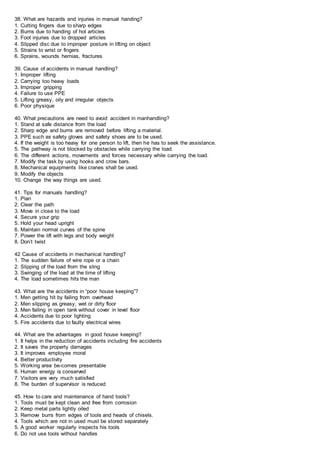 38. What are hazards and injuries in manual handing?
1. Cutting fingers due to sharp edges
2. Burns due to handing of hot articles
3. Foot injuries due to dropped articles
4. Slipped disc due to improper posture in lifting on object
5. Strains to wrist or fingers
6. Sprains, wounds hernias, fractures
39. Cause of accidents in manual handling?
1. Improper lifting
2. Carrying too heavy loads
3. Improper gripping
4. Failure to use PPE
5. Lifting greasy, oily and irregular objects
6. Poor physique
40. What precautions are need to avoid accident in manhandling?
1. Stand at safe distance from the load
2. Sharp edge and burns are removed before lifting a material.
3. PPE such as safety gloves and safety shoes are to be used.
4. If the weight is too heavy for one person to lift, then he has to seek the assistance.
5. The pathway is not blocked by obstacles while carrying the load.
6. The different actions, movements and forces necessary while carrying the load.
7. Modify the task by using hooks and crow bars.
8. Mechanical equipments like cranes shall be used.
9. Modify the objects
10. Change the way things are used.
41. Tips for manuals handling?
1. Plan
2. Clear the path
3. Move in close to the load
4. Secure your grip
5. Hold your head upright
6. Maintain normal curves of the spine
7. Power the lift with legs and body weight
8. Don’t twist
42 Cause of accidents in mechanical handling?
1. The sudden failure of wire rope or a chain
2. Slipping of the load from the sling
3. Swinging of the load at the time of lifting
4. The load sometimes hits the man
43. What are the accidents in “poor house keeping”?
1. Men getting hit by failing from overhead
2. Men slipping as greasy, wet or dirty floor
3. Men failing in open tank without cover in level floor
4. Accidents due to poor lighting
5. Fire accidents due to faulty electrical wires
44. What are the advantages in good house keeping?
1. It helps in the reduction of accidents including fire accidents
2. It saves the property damages
3. It improves employee moral
4. Better productivity
5. Working area be-comes presentable
6. Human energy is conserved
7. Visitors are very much satisfied
8. The burden of supervisor is reduced
45. How to care and maintenance of hand tools?
1. Tools must be kept clean and free from corrosion
2. Keep metal parts lightly oiled
3. Remove burrs from edges of tools and heads of chisels.
4. Tools which are not in used must be stored separately
5. A good worker regularly inspects his tools
6. Do not use tools without handles
 