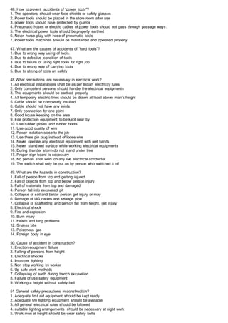46. How to prevent accidents of “power tools”?
1. The operators should wear face shields or safety glasses
2. Power tools should be placed in the store room after use
3. power tools should have protected by guards
4. Pneumatic hoses or electric cables of power tools should not pass through passage ways .
5. The electrical power tools should be properly earthed
6. Never horse play with hose of pneumatic tools
7. Power tools machines should be maintained and operated properly.
47. What are the causes of accidents of “hard tools”?
1. Due to wrong way using of tools.
2. Due to defective condition of tools
3. Due to failure of using right tools for right job
4. Due to wrong way of carrying tools
5. Due to strong of tools un safety
48 What precautions are necessary in electrical work?
1. All electrical installations shall be as per Indian electricity rules
2. Only competent persons should handle the electrical equipments
3. The equipments should be earthed properly
4. All temporary electric lines should be drawn at least above man’s height
5. Cable should be completely insulted
6. Cable should not have any joints
7. Only connection for one point
8. Good house keeping on the area
9. Fire protection equipment to be kept near by
10. Use rubber gloves and rubber boots
11. Use good quality of wire
12. Power isolation close to the job
13. Use three pin plug instead of loose wire
14. Never operate any electrical equipment with wet hands
15. Never stand wet surface while working electrical equipments
16. During thunder storm do not stand under tree
17. Proper sign board is necessary
18. No person shall work on any live electrical conductor
19. The switch shall only be put on by person who switched it off
49. What are the hazards in construction?
1. Fall of person from top and getting injured
2. Fall of objects from top and below person injury
3. Fall of materials from top and damaged
4. Person fall into excavated pit
5. Collapse of soil and below person get injury or may
6. Damage of UG cables and sewage pipe
7. Collapse of scaffolding and person fall from height, get injury
8. Electrical shock
9. Fire and explosion
10. Burn injury
11. Health and lung problems
12. Snakes bite
13. Poisonous gas
14. Foreign body in eye
50. Cause of accident in construction?
1. Erection equipment failure
2. Falling of persons from height
3. Electrical shocks
4. Improper lighting
5. Non stop working by worker
6. Up safe work methods
7. Collapsing of earth during trench excavation
8. Failure of use safety equipment
9. Working a height without safety belt
51 General safety precautions in construction?
1. Adequate first aid equipment should be kept ready
2. Adequate fire fighting equipment should be available
3. All general electrical rules should be followed
4. suitable lighting arrangements should be necessary at night work
5. Work men at height should be wear safety belts
 