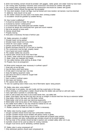 6. Work men handling cement should be provided with goggles, rubber gloves and rubber boots by nose mask.
7. The moving parts of grinding machines used construction site should be covered with guards
8. The moving parts of grinding machines used construction site should be covered with guards
9. Excavated material should not kept near the excavated
10. Very short duration of work red flags must be hoisted and more duration red banners must be stretched
11. Defective tools should not be used
12. The worker should not carry tools in his hands when climbing a ladder
13. Excavation should be guarded by suitable fencing
52. How to erect scaffolding?
1. It should be erected on levels firm ground
2. It erected by trained / skilled person
3. It is constructed using metal pipes and wooden boards
4. It should be design and constructed from good and sound material
5. Not to be erected on loose earth
6. Clamps should fixed
7. Properly bracing
8. Sole plate is necessary the base of vertical pipe
53. Safety precaution of scaffold?
1. Wooden board not be painted
2. Wooden board should not to any cracks
3. Check for rust in pipes / clamps
4. Clamps should fixed and good quality
5. Boards thickness should be 3.4 cms and no bending
6. The construction must be rigid, properly based
7. Use of good and sound materials
8. The wooden bellies has not joints
9. Vertical poles should not be more than 6 feet
10. Chains, ropes used for the suspension of scaffoldings
11. Never throw any materials from height
12. Use safety harness while working at above 6 feet
13. Properly ties to be arrangement
54 What control measures area necessary in confined space?
1. Enter with air line BA sets
2. Use 24v flame proof hand lamps
3. A hole watch to be kept near man hole
4. Keep fire fighting equipment ready
5. Gas test to be done to check for oxygen level
6. Provide blowers
7. Don’t smoke in confined space
8. Use ropes and harness
9. The spaces clean before entry
10. Use non sparking tools it there is any risk of flammable vapors being present.
55. Safety rules when using ladders?
1. The foot wear is not greasy, oily and muddy and has a good grip on the rungs.
2. When climbing or coming down a ladder should be face the ladder side and had on with both hand.
3. Carry light tools in pockets in a shoulder bag.
4. Hold on with at least new hand if use of both hands then, use safety belt
5. Never climb higher than the third rung from the top on straight or second tired from the top on extension ladder.
6. Step ladder must be fully open and the divider locked
7. Metal ladder shall not be used near electrical equipments.
8. Metal ladder shall not be place on firm footing and at angle of 75
9. Any ladder found defect in any way should be marked do not use
10. Ladder shall not be placed on a box or drum.
11. Rubber protection on head and heel of a ladder is necessary.
56. Safety rules insuring oxygen cylinders?
1. Oxygen cylinders should not be kept near combustible materials.
2. Oxygen cylinders should not be handled with grassy hands or gloves.
3. Oxygen cylinders and their fittings should not be tested with oil based soap solution.
4. Oxygen cylinders and other combustible gas cylinders should not be stored together.
5. The top cover of the cylinder should be kept in position and screwed safety when not in use.
6. Cylinders should not be used as rollers for moving materials
7. Oxygen must not be use for ventilating confined spaces.
57. Safety rules in using compressed air?
1. Only authorized persons should used compressed air.
 