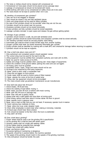 2. The body or clothes should not be cleaned with compressed air.
3. Compressed air hose pipes should not be placed across passage ways
4. Leakage of compressed air should not be tested with hands.
5. While working with tools run by compressed air safety shoes are to be used.
6. The tools should not be kept on position when not in use.
58. Handling of compressed gas cylinders?
1. They are not to be dragged or dropped
2. They should be stored in dry and well ventilated places
3. Chins and slings should not be used for lifting cylinders.
4. the caps of the cylinders should not be removed when they are not the use.
5. Cylinders should not be stored near hot sources
6. Acetylene cylinders should not be stored horizontally
7. Empty cylinders and fully cylinders should be stored separately
8. Leakage cylinders removed to open space and release the gas without getting ignited.
59. Storage of gas cylinders.
1. Cylinders should stored in a safe, dry and well ventilated store
2. Oxygen cylinders should be stored horizontally and acetylene cylinders shall be stored vertically.
3. The standing cylinders should be secured properly avoid falling.
4. Flammable gas shall be stored at least 50 feet away from another building
5. Oxygen cylinder shall never be stored necessary flammable gas cylinder
6. Empty cylinder shall be identified by marking with a chalk (MT) and checked for damage before returning to suppliers.
7. Cylinders should not be kept as supports.
60. Give a brief note about crane and LE?
1. Only authorized and competent person should operated cranes
2. The correct sling must be used for the load to be lifts
3. Lifting equipment must be certified from competent authority and mark with its SWL
4. Never be used for loads excess of its SWL
5. Cables and slings must be padded when passing over sharp edges of equipments
6. Check the condition of the ground before parking the crane and use out riggers
7. All moving parts must be guarded
8. Uncertified chains, ropes, slings and hooks should not be use
9. All slings to be inspected by third party inspectors
10. Never stand or work under a suspended load
11. Place the out riggers on firms ground
12. Guide ropes shall be used to control swing of lifted material
13. Never operate the crane at the time of speed wing
14. Lifting over live equipment should not be encouraged
15. The crane should under go periodical maintenance as per manufactures
61 Give brief note about fork lift truck?
1. Check breaks, lift tilt and tires.
2. Check the stability of load before moving it
3. Never leave your fork lift truck un-attend with motor running
4. Never park fork lift truck on passage way
5. Never drive with wet or greasy hands
6. Always drive with a safe speed and slow down at turning point
7. When driving without load forks about 6 inches above the floor or ground
8. Never operate trunk in gaseous area
9. Never carry a load so high that you can not head, If necessary operate truck in reverse
10. Avoid carrying lose materials on forks
11. Never allow one to go under elevated loads
12. Warn other employees to stand clear when staking or removing materials
13. Exhaust pipe should have flame arrestor
14. Fork should be lowered to the floor when the truck is unattended
15. Stay alert t all times
62 Give a brief about grinding?
1. Proper wheel shall be used a per the grinding M/c’s specification
2. All the grinding M/c’s shall be used with wheel guard
3. Grinding cables shall not mingle with welding cables
4. All the cables shall be protected from damage
5. Provide face shield with safety helmet
6. Never use fracture wheel
7. Excessive tighting of maintaining is dangerous
8. All guards should be in position before the machine operated
9. The speed of the grinding should match in the speeds of the grinding machines
10. Only skill person should be handle this work
 