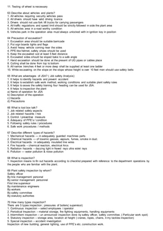 11. Testing of wheel is necessary
63 Describe about vehicles and plants?
1. All vehicles requiring security vehicles pass
2. All drivers should have valid driving licence
3. Drivers should not use fork lift trucks for carrying passengers
4. All traffic regulations and speed limit should be strictly followed in side the plant area
5. All vehicles area in a road worthy condition
6. Vehicles park in the operation area must always unlocked with in ignition key in position
64 Precaution of excavation?
1. Excavation area should be suitable barricade
2. Put sign boards lights and flags
3. Avoid heavy vehicle coming near the sides
4. PPE like helmet, safety shoes should be used
5. Keep the excavated soil at least 5 feet distance
6. Excavated sides should be sloped bake to a safe angle
7. Hand excavation should be done at the present of UG pipes or cables place
8. Cutting shall be done from top to bottom
9. All narrow trenches 4 feet or more deep shall be supplied at least one ladder
10. While excavating on the slope on the slope whose height is over 10 feet men should use safety belts
65 What are advantages of JSA? ( Job safety Analysis)
1. It helps to identify hazards and prevent accident
2. It helps to establish safe work method, working conditions and suitable plant safety rules
3. It helps to asses the safety training four heading can be used for JSA.
4. It helps to inspection the plant
a) Name of operation for JSA
b) Description of the operation
c) Hazards
d) Precautions
66 What is tool box talk?
1. Job related safety aspects
2. Job related hazards / risk
3. Control / preventive measure
4. Adequacy of PPE’s / condition
5. Following safety rules / procedures
6. Safe work procedures / methods
67 Describe different types of hazards?
1. Mechanical hazards — in adequately guarded machines parts
2. Chemical hazards — of toxemic gasses, vapours, fumes, smoke in dust.
3. Electrical hazards : in adequately insulated line wires
4. Fire hazards – chemical reaction, electrical Arcs
5. Radiation hazards – dazzing light in fraved rays ultra violet rays
6. Pollution — water pollution & noise pollution
68 What is inspection?
1. Inspection means to fin out hazards according to checklist prepared with reference to the department operations by
the people who are familiar with the plant.
69 Plant safety inspection by whom?
Safety officer
By line management personal
By senior management personnel
First line supervisor
By maintenance engineers
By workers
By safety committee
By statutory authorites
70 How many types inspection?
There are 5 types inspection ; pressures of boilers( supervisor)
1. Continuous inspection – select employees / operator
2. Periodical Inspection – material storage, fire fighting equipments, handling equipments
3. Intermittent inspection – un announced inspection done by safety officer, safety committee. ( Particular work spot)
4. Statutory inspection – storage area, location at height ( cranes, ropes, chains, it my tackles inspection)
5. Special inspection – accident investigation
Inspection of new building, general lighting, use of PPE’s etc. construction work.
 