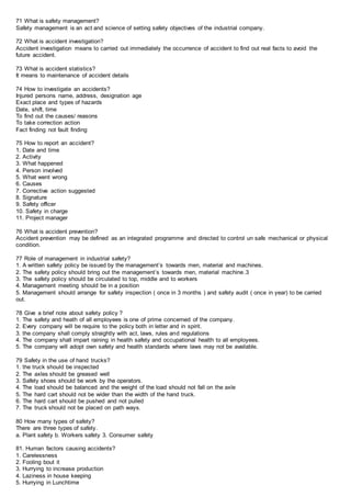71 What is safety management?
Safety management is an act and science of setting safety objectives of the industrial company.
72 What is accident investigation?
Accident investigation means to carried out immediately the occurrence of accident to find out real facts to avoid the
future accident.
73 What is accident statistics?
It means to maintenance of accident details
74 How to investigate an accidents?
Injured persons name, address, designation age
Exact place and types of hazards
Date, shift, time
To find out the causes/ reasons
To take correction action
Fact finding not fault finding
75 How to report an accident?
1. Date and time
2. Activity
3. What happened
4. Person involved
5. What went wrong
6. Causes
7. Corrective action suggested
8. Signature
9. Safety officer
10. Safety in charge
11. Project manager
76 What is accident prevention?
Accident prevention may be defined as an integrated programme and directed to control un safe mechanical or physical
condition.
77 Role of management in industrial safety?
1. A written safety policy be issued by the management’s towards men, material and machines.
2. The safety policy should bring out the management’s towards men, material machine.3
3. The safety policy should be circulated to top, middle and to workers
4. Management meeting should be in a position
5. Management should arrange for safety inspection ( once in 3 months ) and safety audit ( once in year) to be carried
out.
78 Give a brief note about safety policy ?
1. The safety and heath of all employees is one of prime concerned of the company.
2. Every company will be require to the policy both in letter and in spirit.
3. the company shall comply straightly with act, laws, rules and regulations
4. The company shall impart raining in health safety and occupational health to all employees.
5. The company will adopt own safety and health standards where laws may not be available.
79 Safety in the use of hand trucks?
1. the truck should be inspected
2. The axles should be greased well
3. Safety shoes should be work by the operators.
4. The load should be balanced and the weight of the load should not fall on the axle
5. The hard cart should not be wider than the width of the hand truck.
6. The hard cart should be pushed and not pulled
7. The truck should not be placed on path ways.
80 How many types of safety?
There are three types of safety.
a. Plant safety b. Workers safety 3. Consumer safety
81. Human factors causing accidents?
1. Carelessness
2. Fooling bout it
3. Hurrying to increase production
4. Laziness in house keeping
5. Hurrying in Lunchtime
 