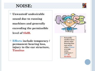 NOISE:
 Unwanted/ undesirable
sound due to running
machines and generally
exceeding the permissible
level of 85dB.
 Effects include temporary /
permanent hearing loss,
injury to the ear structure,
Tinnitus
 Scientific
studies have
shown that
hearing loss
can occur
when 8-hour
average
noise
exposure =
or > 85
decibels.
 