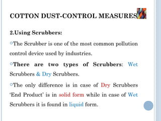 COTTON DUST-CONTROL MEASURES:
2.Using Scrubbers:
The Scrubber is one of the most common pollution
control device used by industries.
There are two types of Scrubbers: Wet
Scrubbers & Dry Scrubbers.
The only difference is in case of Dry Scrubbers
‘End Product’ is in solid form while in case of Wet
Scrubbers it is found in liquid form.
 