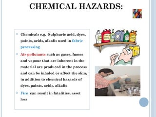 CHEMICAL HAZARDS:
 Chemicals e.g. Sulphuric acid, dyes,
paints, acids, alkalis used in fabric
processing
 Air pollutants such as gases, fumes
and vapour that are inherent in the
material are produced in the process
and can be inhaled or affect the skin,
in addition to chemical hazards of
dyes, paints, acids, alkalis
 Fire can result in fatalities, asset
loss
 