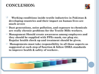 CONCLUSION: 
 Working conditions inside textile industries in Pakistan &
developing countries and their impact on human lives are
much severe
 Dust generations, noise pollution, and exposure to chemicals
are really chronic problems for the Textile Mills workers.
 Management Should create awareness among employees and
they should be supplied with PPEs mask, ear plug etc.
Regular health check up and treatment should be given.
 Managements must take responsibility in all those aspects as
suggested at each step of function & follow OSHA standards
to improve health & safety of workers .
 