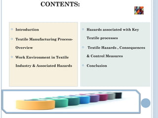 CONTENTS:
 Introduction
 Textile Manufacturing Process-
Overview
 Work Environment in Textile
Industry & Associated Hazards
 Hazards associated with Key
Textile processes
 Textile Hazards , Consequences
& Control Measures
 Conclusion
 