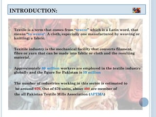 INTRODUCTION:
o Textile is a term that comes from “texere” which is a Latin word, that
means “to weave". A cloth, especially one manufactured by weaving or
knitting; a fabric.
o Texitile industry is the mechanical facility that converts filament,
fibre or yarn that can be made into fablic or cloth and the resulting
material.
 Approximately 60 million workers are employed in the textile industry
globally and the figure for Pakistan is 15 million
 The number of industries working in this sector is estimated to
be around 670. Out of 670 units, about 400 are member of
the all Pakistan Textile Mills Association (APTMA)
 