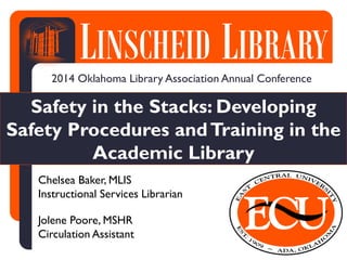 LINSCHEIDLIBRARYLINSCHEID LIBRARY
Safety in the Stacks: Developing
Safety Procedures andTraining in the
Academic Library
2014 Oklahoma Library Association Annual Conference
Chelsea Baker, MLIS
Instructional Services Librarian
Jolene Poore, MSHR
Circulation Assistant
 