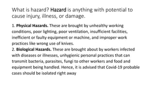What is hazard? Hazard is anything with potential to
cause injury, illness, or damage.
1. Physical Hazards. These are brought by unhealthy working
conditions, poor lighting, poor ventilation, insufficient facilities,
inefficient or faulty equipment or machine, and improper work
practices like wrong use of knives.
2. Biological Hazards. These are brought about by workers infected
with diseases or illnesses, unhygienic personal practices that can
transmit bacteria, parasites, fungi to other workers and food and
equipment being handled. Hence, it is advised that Covid-19 probable
cases should be isolated right away
 