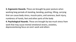 3. Ergonomic Hazards. These are brought by poor posture when
working long periods of standing, bending, pushing, lifting, carrying
that can cause body stress, muscle pains, and soreness, back injury,
numbness of hands, feet and other parts of the body
4. Psychological Hazards. These are brought by too much stress from
work that may cause mental emotional strains, anxieties,
depressionlosing focus on one’s work and others
 