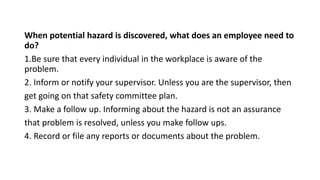 When potential hazard is discovered, what does an employee need to
do?
1.Be sure that every individual in the workplace is aware of the
problem.
2. Inform or notify your supervisor. Unless you are the supervisor, then
get going on that safety committee plan.
3. Make a follow up. Informing about the hazard is not an assurance
that problem is resolved, unless you make follow ups.
4. Record or file any reports or documents about the problem.
 