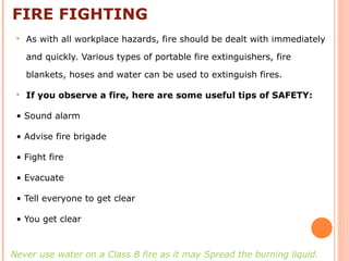 FIRE FIGHTING
 As with all workplace hazards, fire should be dealt with immediately
and quickly. Various types of portable fire extinguishers, fire
blankets, hoses and water can be used to extinguish fires.
 If you observe a fire, here are some useful tips of SAFETY:
• Sound alarm
• Advise fire brigade
• Fight fire
• Evacuate
• Tell everyone to get clear
• You get clear
Never use water on a Class B fire as it may Spread the burning liquid.
 