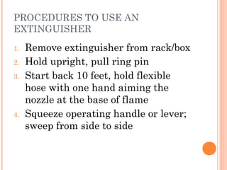 PROCEDURES TO USE AN
EXTINGUISHER
1. Remove extinguisher from rack/box
2. Hold upright, pull ring pin
3. Start back 10 feet, hold flexible
hose with one hand aiming the
nozzle at the base of flame
4. Squeeze operating handle or lever;
sweep from side to side
 