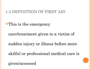 1.3 DEFINITION OF FIRST AID
This is the emergency
care/treatment given to a victim of
sudden injury or illness before more
skilful or professional medical care is
given/accessed
 