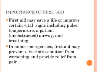 IMPORTANCE OF FIRST AID
First aid may save a life or improve
certain vital signs including pulse,
temperature, a patient
(unobstructed) airway, and
breathing.
In minor emergencies, first aid may
prevent a victim’s condition from
worsening and provide relief from
pain.
 