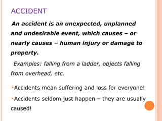 ACCIDENT
An accident is an unexpected, unplanned
and undesirable event, which causes – or
nearly causes – human injury or damage to
property.
Examples: falling from a ladder, objects falling
from overhead, etc.
Accidents mean suffering and loss for everyone!
Accidents seldom just happen – they are usually
caused!
 