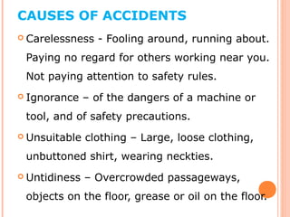 CAUSES OF ACCIDENTS
 Carelessness - Fooling around, running about.
Paying no regard for others working near you.
Not paying attention to safety rules.
 Ignorance – of the dangers of a machine or
tool, and of safety precautions.
 Unsuitable clothing – Large, loose clothing,
unbuttoned shirt, wearing neckties.
 Untidiness – Overcrowded passageways,
objects on the floor, grease or oil on the floor.
 