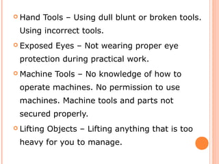  Hand Tools – Using dull blunt or broken tools.
Using incorrect tools.
 Exposed Eyes – Not wearing proper eye
protection during practical work.
 Machine Tools – No knowledge of how to
operate machines. No permission to use
machines. Machine tools and parts not
secured properly.
 Lifting Objects – Lifting anything that is too
heavy for you to manage.
 