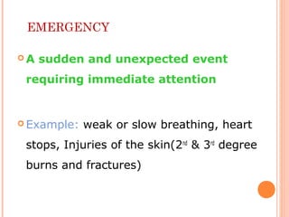 EMERGENCY
 A sudden and unexpected event
requiring immediate attention
 Example: weak or slow breathing, heart
stops, Injuries of the skin(2nd
& 3rd
degree
burns and fractures)
 