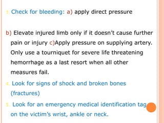 3. Check for bleeding: a) apply direct pressure
b) Elevate injured limb only if it doesn’t cause further
pain or injury c)Apply pressure on supplying artery.
Only use a tourniquet for severe life threatening
hemorrhage as a last resort when all other
measures fail.
4. Look for signs of shock and broken bones
(fractures)
5. Look for an emergency medical identification tag
on the victim’s wrist, ankle or neck.
 