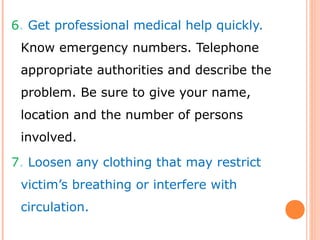 6. Get professional medical help quickly.
Know emergency numbers. Telephone
appropriate authorities and describe the
problem. Be sure to give your name,
location and the number of persons
involved.
7. Loosen any clothing that may restrict
victim’s breathing or interfere with
circulation.
 