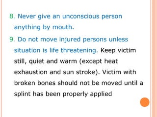 8. Never give an unconscious person
anything by mouth.
9. Do not move injured persons unless
situation is life threatening. Keep victim
still, quiet and warm (except heat
exhaustion and sun stroke). Victim with
broken bones should not be moved until a
splint has been properly applied
 