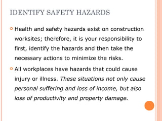 IDENTIFY SAFETY HAZARDS
 Health and safety hazards exist on construction
worksites; therefore, it is your responsibility to
first, identify the hazards and then take the
necessary actions to minimize the risks.
 All workplaces have hazards that could cause
injury or illness. These situations not only cause
personal suffering and loss of income, but also
loss of productivity and property damage.
 