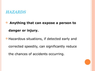 HAZARDS
 Anything that can expose a person to
danger or injury.
 Hazardous situations, if detected early and
corrected speedily, can significantly reduce
the chances of accidents occurring.
 