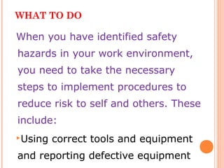 WHAT TO DO
When you have identified safety
hazards in your work environment,
you need to take the necessary
steps to implement procedures to
reduce risk to self and others. These
include:
Using correct tools and equipment
and reporting defective equipment
 