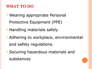 WHAT TO DO
 Wearing appropriate Personal
Protective Equipment (PPE)
 Handling materials safely
 Adhering to workplace, environmental
and safety regulations.
 Securing hazardous materials and
substances
 