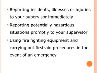  Reporting incidents, illnesses or injuries
to your supervisor immediately
 Reporting potentially hazardous
situations promptly to your supervisor
 Using fire fighting equipment and
carrying out first-aid procedures in the
event of an emergency
 