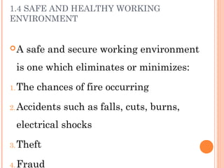 1.4 SAFE AND HEALTHY WORKING
ENVIRONMENT
A safe and secure working environment
is one which eliminates or minimizes:
1.The chances of fire occurring
2.Accidents such as falls, cuts, burns,
electrical shocks
3.Theft
4.Fraud
 