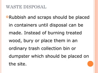 WASTE DISPOSAL
Rubbish and scraps should be placed
in containers until disposal can be
made. Instead of burning treated
wood, bury or place them in an
ordinary trash collection bin or
dumpster which should be placed on
the site.
 