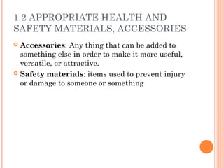 1.2 APPROPRIATE HEALTH AND
SAFETY MATERIALS, ACCESSORIES
 Accessories: Any thing that can be added to
something else in order to make it more useful,
versatile, or attractive.
 Safety materials: items used to prevent injury
or damage to someone or something
 