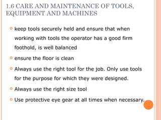 1.6 CARE AND MAINTENANCE OF TOOLS,
EQUIPMENT AND MACHINES
 keep tools securely held and ensure that when
working with tools the operator has a good firm
foothold, is well balanced
 ensure the floor is clean
 Always use the right tool for the job. Only use tools
for the purpose for which they were designed.
 Always use the right size tool
 Use protective eye gear at all times when necessary.
 