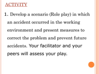 ACTIVITY
1. Develop a scenario (Role play) in which
an accident occurred in the working
environment and present measures to
correct the problem and prevent future
accidents. Your facilitator and your
peers will assess your play.
 