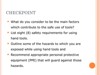 CHECKPOINT
 What do you consider to be the main factors
which contribute to the safe use of tools?
 List eight (8) safety requirements for using
hand tools.
 Outline some of the hazards to which you are
exposed while using hand tools and
 Recommend appropriate personal protective
equipment (PPE) that will guard against those
hazards.
 