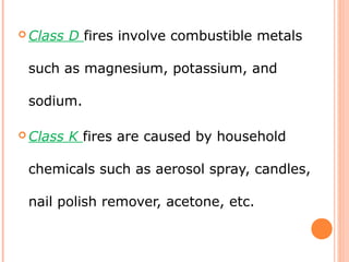  Class D fires involve combustible metals
such as magnesium, potassium, and
sodium.
 Class K fires are caused by household
chemicals such as aerosol spray, candles,
nail polish remover, acetone, etc.
 