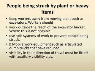 People being struck by plant or heavy
items
• Keep workers away from moving plant such as
excavators. Workers should
• work outside the reach of the excavator bucket.
Where this is not possible,
• use safe systems of work to prevent people being
struck.
• Mobile work equipment such as articulated
dump trucks that have reduced
• visibility in their direction of travel must be fitted
with auxiliary visibility aids.
 