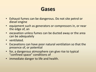 Gases
• Exhaust fumes can be dangerous. Do not site petrol or
diesel engine
• equipment such as generators or compressors in, or near
the edge of, an
• excavation unless fumes can be ducted away or the area
can be adequately
• ventilated.
• Excavations can have poor natural ventilation so that the
presence of, or potential
• for, a dangerous atmosphere can give rise to typical
"confined space" conditions of
• immediate danger to life and health.
 