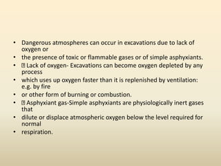 • Dangerous atmospheres can occur in excavations due to lack of
oxygen or
• the presence of toxic or flammable gases or of simple asphyxiants.
• Lack of oxygen- Excavations can become oxygen depleted by any
process
• which uses up oxygen faster than it is replenished by ventilation:
e.g. by fire
• or other form of burning or combustion.
• Asphyxiant gas-Simple asphyxiants are physiologically inert gases
that
• dilute or displace atmospheric oxygen below the level required for
normal
• respiration.
 