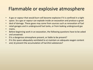 Flammable or explosive atmosphere
• A gas or vapour that would burn will become explosive if it is confined in a tight
• space. So a gas or vapour can explode inside an excavation and produce a great
• deal of damage. These gases may come from sources such as renovation of fuel
• retail garages and in underground fuel tanks, or from leaking underground gas
• mains.
• Before beginning work in an excavation, the following questions have to be asked
• and answered:
• Is a dangerous atmosphere present, or liable to be present?
• Is the space adequately ventilated to a) maintain an adequate oxygen content
• and, b) prevent the accumulation of harmful substances?
 