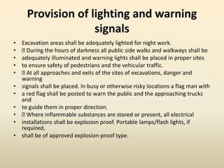 Provision of lighting and warning
signals
• Excavation areas shall be adequately lighted for night work.
• During the hours of darkness all public side walks and walkways shall be
• adequately illuminated and warning lights shall be placed in proper sites
• to ensure safety of pedestrians and the vehicular traffic.
• At all approaches and exits of the sites of excavations, danger and
warning
• signals shall be placed. In busy or otherwise risky locations a flag man with
• a red flag shall be posted to warn the public and the approaching trucks
and
• to guide them in proper direction.
• Where inflammable substances are stored or present, all electrical
• installations shall be explosion proof. Portable lamps/flash lights, if
required,
• shall be of approved explosion-proof type.
 
