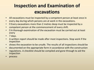Inspection and Examination of
excavations
• All excavations must be inspected by a competent person at least once in
• every day during which persons are at work in the excavations.
• Every excavations more than 2 metres deep must be inspected by a
• competent person at the commencement of every shift.
• A thorough examination of the excavation must be carried out at least
every
• 7 days.
• A written report should be made after most inspections. Stop work if the
inspection
• shows the excavation to be unsafe. The results of all inspections should be
• documented on the appropriate form in accordance with the construction
• regulations. A checklist should be compiled and gone through to aid the
inspection
• process
 