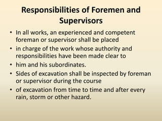 Responsibilities of Foremen and
Supervisors
• In all works, an experienced and competent
foreman or supervisor shall be placed
• in charge of the work whose authority and
responsibilities have been made clear to
• him and his subordinates.
• Sides of excavation shall be inspected by foreman
or supervisor during the course
• of excavation from time to time and after every
rain, storm or other hazard.
 