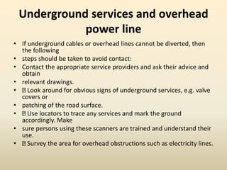 Underground services and overhead
power line
• If underground cables or overhead lines cannot be diverted, then
the following
• steps should be taken to avoid contact:
• Contact the appropriate service providers and ask their advice and
obtain
• relevant drawings.
• Look around for obvious signs of underground services, e.g. valve
covers or
• patching of the road surface.
• Use locators to trace any services and mark the ground
accordingly. Make
• sure persons using these scanners are trained and understand their
use.
• Survey the area for overhead obstructions such as electricity lines.
 