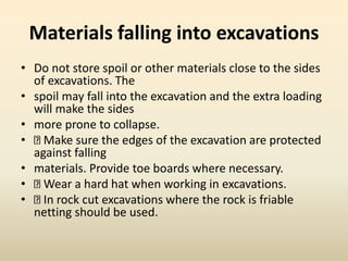 Materials falling into excavations
• Do not store spoil or other materials close to the sides
of excavations. The
• spoil may fall into the excavation and the extra loading
will make the sides
• more prone to collapse.
• Make sure the edges of the excavation are protected
against falling
• materials. Provide toe boards where necessary.
• Wear a hard hat when working in excavations.
• In rock cut excavations where the rock is friable
netting should be used.
 